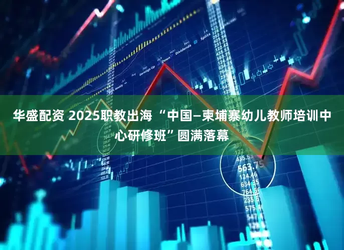 华盛配资 2025职教出海 “中国—柬埔寨幼儿教师培训中心研修班”圆满落幕