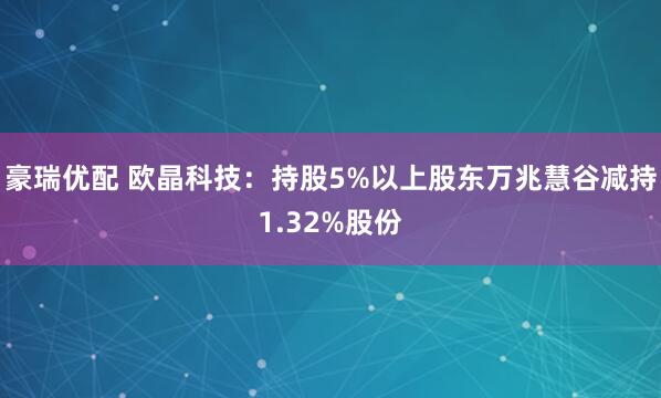 豪瑞优配 欧晶科技：持股5%以上股东万兆慧谷减持1.32%股份