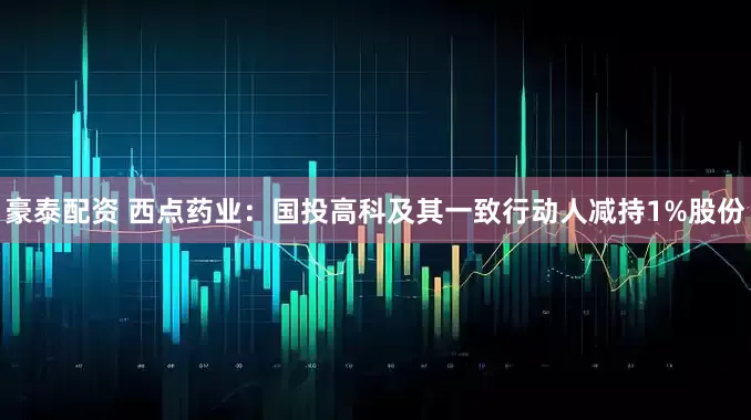 豪泰配资 西点药业：国投高科及其一致行动人减持1%股份