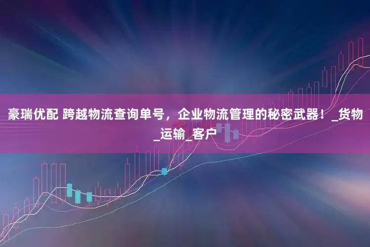 豪瑞优配 跨越物流查询单号，企业物流管理的秘密武器！_货物_运输_客户