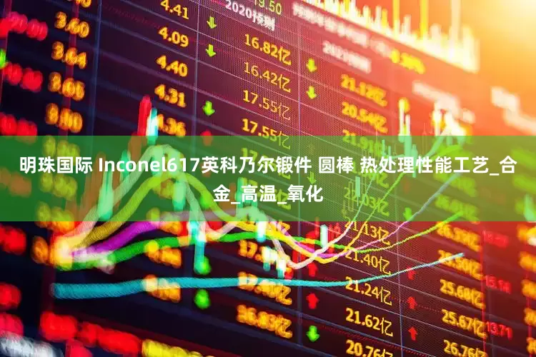 明珠国际 Inconel617英科乃尔锻件 圆棒 热处理性能工艺_合金_高温_氧化