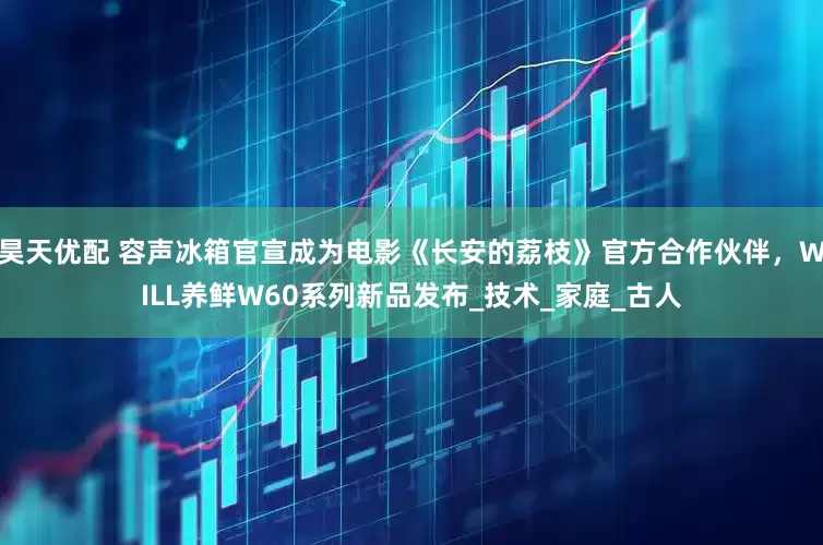 昊天优配 容声冰箱官宣成为电影《长安的荔枝》官方合作伙伴，WILL养鲜W60系列新品发布_技术_家庭_古人