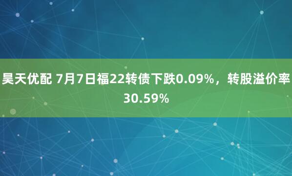 昊天优配 7月7日福22转债下跌0.09%，转股溢价率30.59%