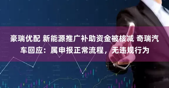 豪瑞优配 新能源推广补助资金被核减 奇瑞汽车回应：属申报正常流程，无违规行为