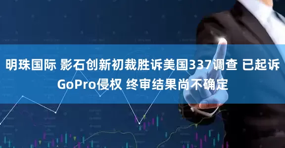 明珠国际 影石创新初裁胜诉美国337调查 已起诉GoPro侵权 终审结果尚不确定
