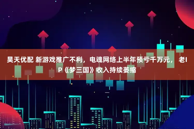 昊天优配 新游戏推广不利，电魂网络上半年预亏千万元， 老IP《梦三国》收入持续萎缩