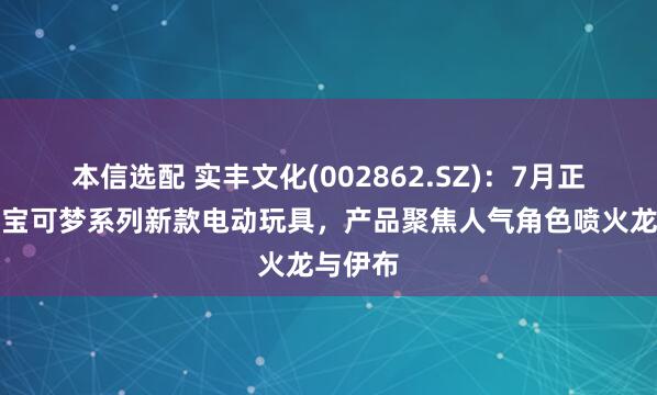 本信选配 实丰文化(002862.SZ)：7月正式发售宝可梦系列新款电动玩具，产品聚焦人气角色喷火龙与伊布