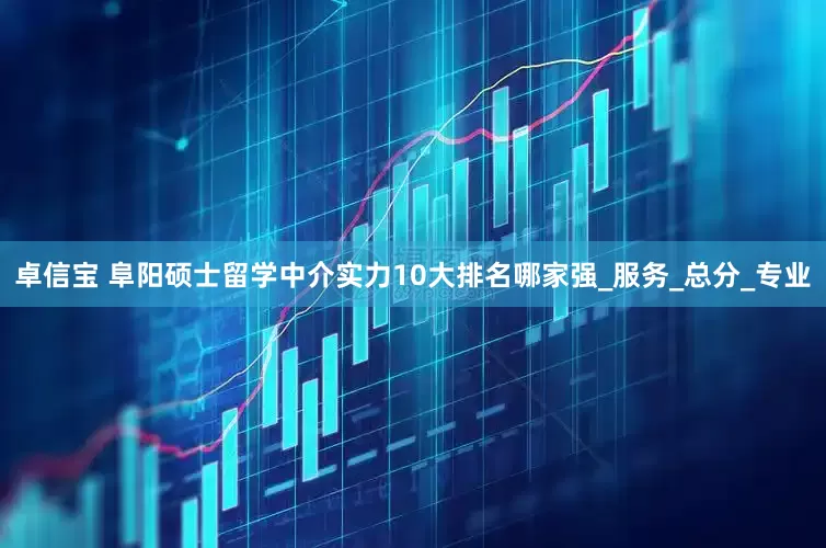 卓信宝 阜阳硕士留学中介实力10大排名哪家强_服务_总分_专业