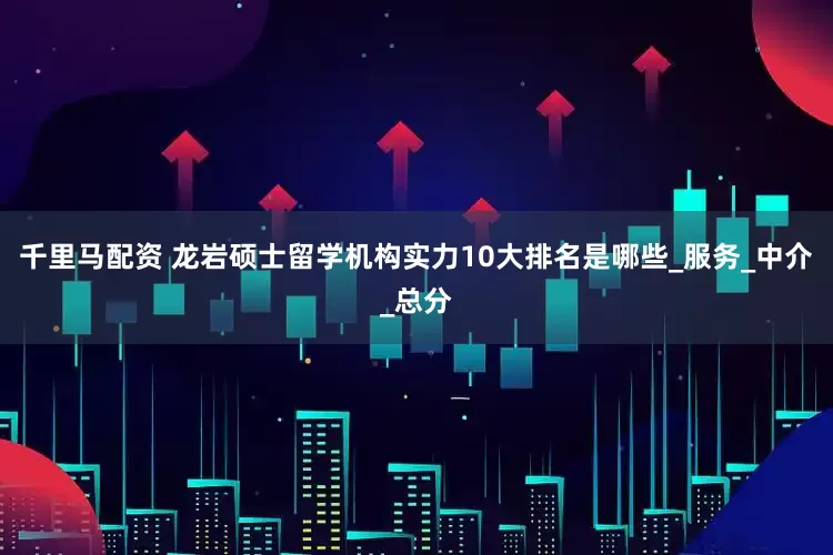 千里马配资 龙岩硕士留学机构实力10大排名是哪些_服务_中介_总分
