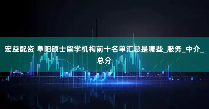 宏益配资 阜阳硕士留学机构前十名单汇总是哪些_服务_中介_总分