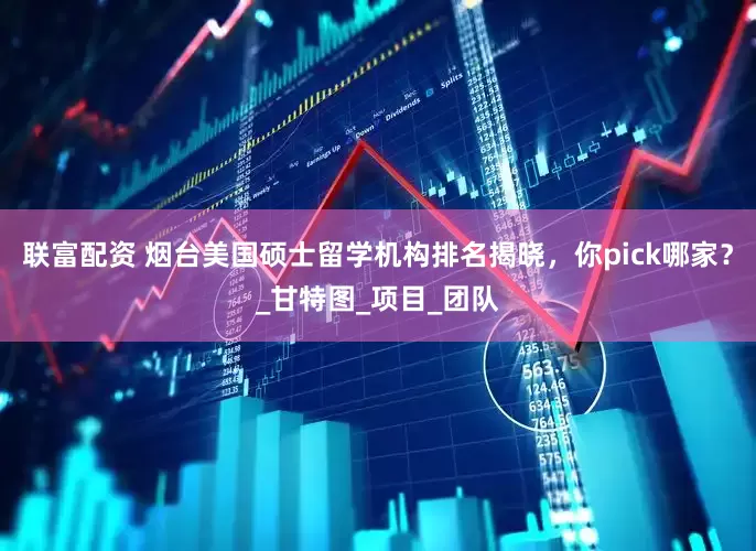联富配资 烟台美国硕士留学机构排名揭晓，你pick哪家？_甘特图_项目_团队