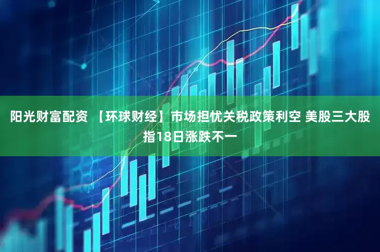 阳光财富配资 【环球财经】市场担忧关税政策利空 美股三大股指18日涨跌不一