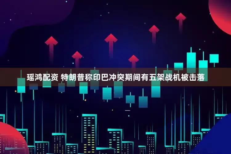 瑶鸿配资 特朗普称印巴冲突期间有五架战机被击落