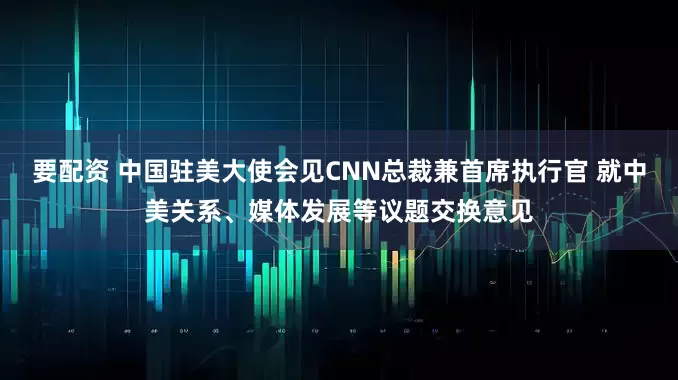 要配资 中国驻美大使会见CNN总裁兼首席执行官 就中美关系、媒体发展等议题交换意见