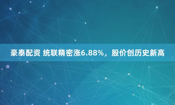 豪泰配资 统联精密涨6.88%，股价创历史新高
