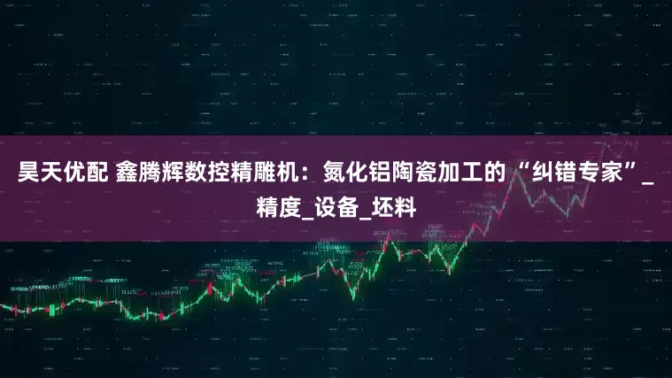 昊天优配 鑫腾辉数控精雕机：氮化铝陶瓷加工的 “纠错专家”_精度_设备_坯料