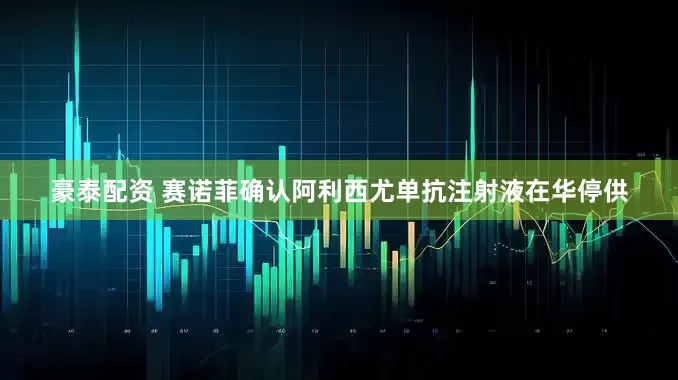 豪泰配资 赛诺菲确认阿利西尤单抗注射液在华停供