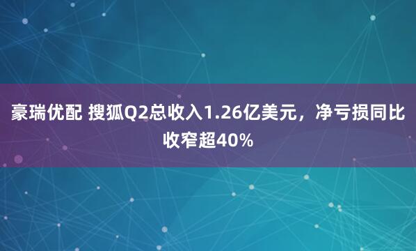 豪瑞优配 搜狐Q2总收入1.26亿美元，净亏损同比收窄超40%