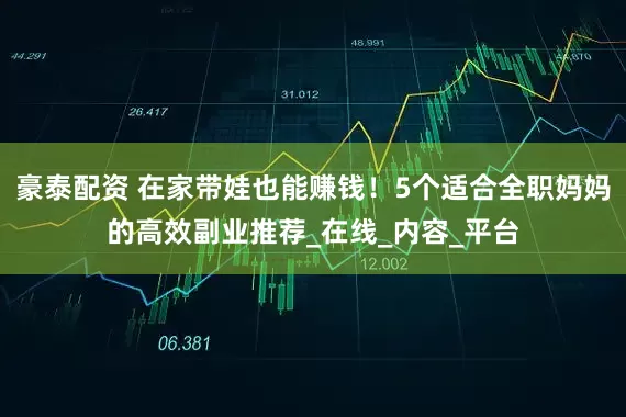 豪泰配资 在家带娃也能赚钱！5个适合全职妈妈的高效副业推荐_在线_内容_平台