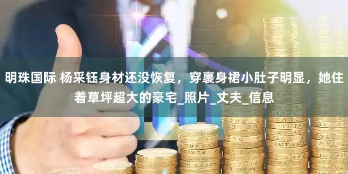 明珠国际 杨采钰身材还没恢复，穿裹身裙小肚子明显，她住着草坪超大的豪宅_照片_丈夫_信息