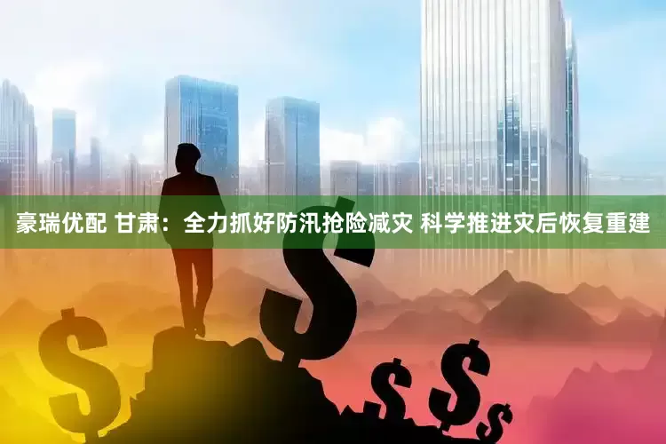 豪瑞优配 甘肃：全力抓好防汛抢险减灾 科学推进灾后恢复重建