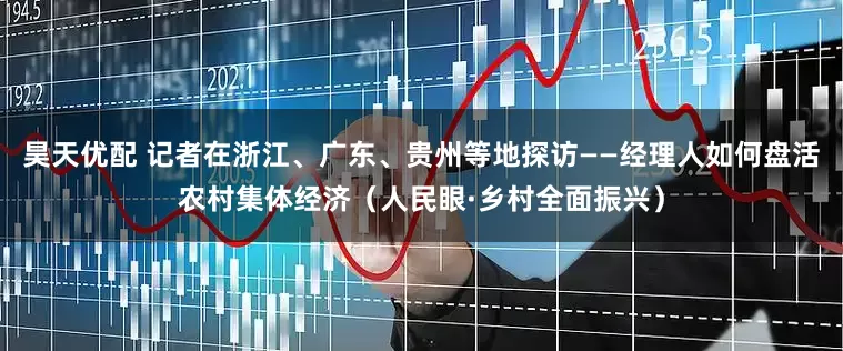 昊天优配 记者在浙江、广东、贵州等地探访——经理人如何盘活农村集体经济（人民眼·乡村全面振兴）