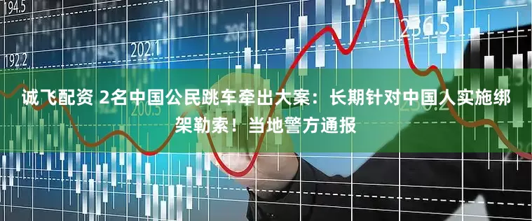 诚飞配资 2名中国公民跳车牵出大案：长期针对中国人实施绑架勒索！当地警方通报