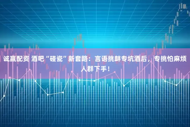 诚赢配资 酒吧“碰瓷”新套路：言语挑衅专坑酒后，专挑怕麻烦人群下手！