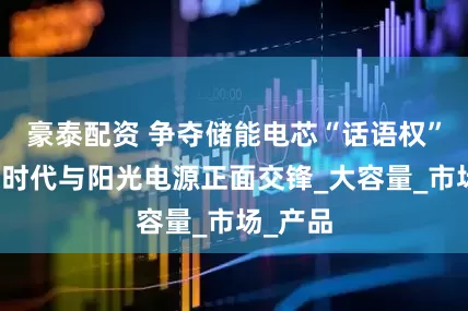 豪泰配资 争夺储能电芯“话语权”:宁德时代与阳光电源正面交锋_大容量_市场_产品