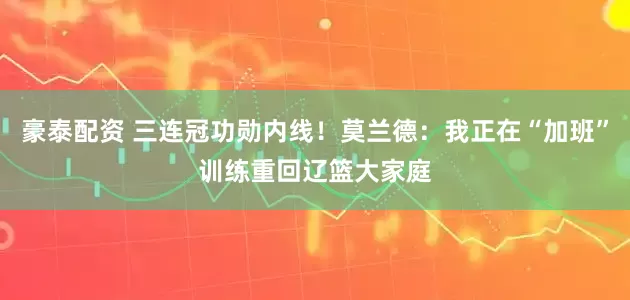 豪泰配资 三连冠功勋内线！莫兰德：我正在“加班”训练重回辽篮大家庭