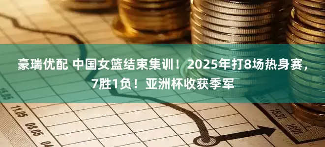 豪瑞优配 中国女篮结束集训！2025年打8场热身赛，7胜1负！亚洲杯收获季军