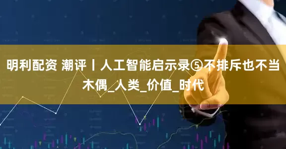 明利配资 潮评丨人工智能启示录⑤不排斥也不当木偶_人类_价值_时代