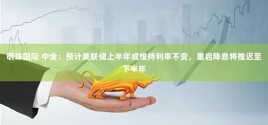 明珠国际 中金：预计美联储上半年或维持利率不变，重启降息将推迟至下半年