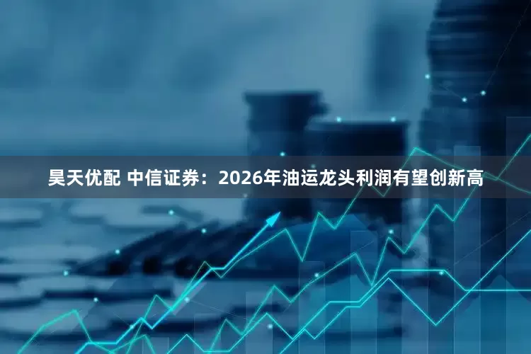 昊天优配 中信证券：2026年油运龙头利润有望创新高