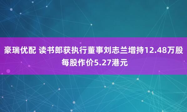 豪瑞优配 读书郎获执行董事刘志兰增持12.48万股 每股作价5.27港元