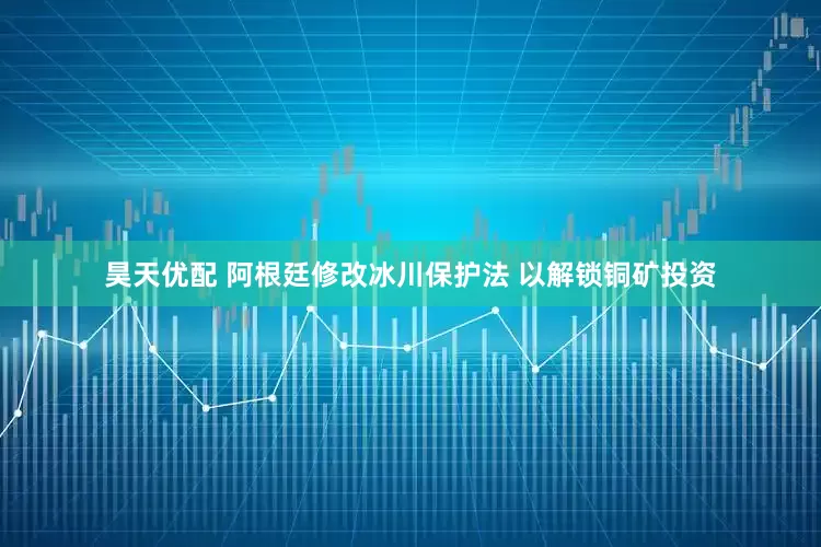 昊天优配 阿根廷修改冰川保护法 以解锁铜矿投资