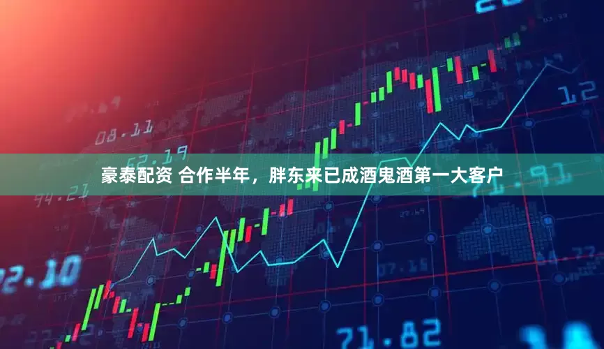 豪泰配资 合作半年，胖东来已成酒鬼酒第一大客户