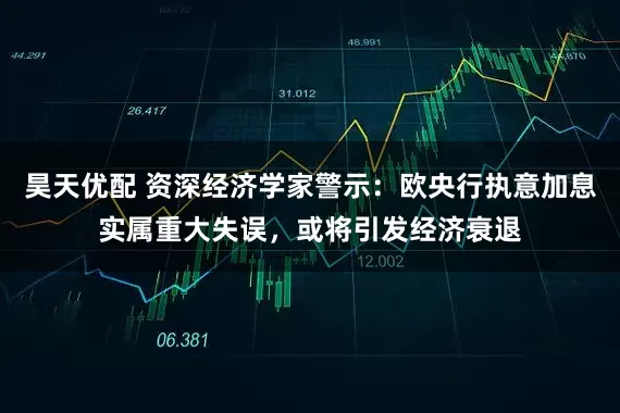 昊天优配 资深经济学家警示：欧央行执意加息实属重大失误，或将引发经济衰退